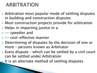  Arbitration most popular mode of settling disputes
in building and construction disputes
 Most construction projects provide for arbitration
 Helps in imparting justice in a:
 -- speedier and
 -- cost-effective manner
 Determining of disputes by the decision of one or
more – persons known as Arbitrator
 Every dispute – which can be settled by a civil court
can be settled under Arbitration
 It is an alternate method of settling disputes
 