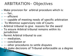 Make provision for arbitral procedure which is:
 -- fair,
 -- efficient
 -- capable of meeting needs of specific arbitration
 To Minimise supervisory role of Courts
 Arbitral tribunal to give reasons for the award
 To ensure Arbitral tribunal remains within its
jurisdiction
 Permit Arbitral tribunal to use:
 -- mediation,
 -- conciliation or
 -- other procedures to settle disputes
 To make decisions of Tribunal enforceable as a degree
of court
 