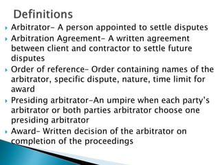  Arbitrator- A person appointed to settle disputes
 Arbitration Agreement- A written agreement
between client and contractor to settle future
disputes
 Order of reference– Order containing names of the
arbitrator, specific dispute, nature, time limit for
award
 Presiding arbitrator-An umpire when each party’s
arbitrator or both parties arbitrator choose one
presiding arbitrator
 Award– Written decision of the arbitrator on
completion of the proceedings
 