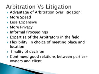  Advantage of Arbitration over litigation:
 More Speed
 Less Expensive
 More Privacy
 Informal Proceedings
 Expertise of the Arbitrators in the field
 Flexibility in choice of meeting place and
location
 finality of decision
 Continued good relations between parties-
owners and client
 