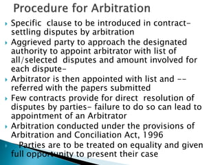  Specific clause to be introduced in contract-
settling disputes by arbitration
 Aggrieved party to approach the designated
authority to appoint arbitrator with list of
all/selected disputes and amount involved for
each dispute-
 Arbitrator is then appointed with list and --
referred with the papers submitted
 Few contracts provide for direct resolution of
disputes by parties- failure to do so can lead to
appointment of an Arbitrator
 Arbitration conducted under the provisions of
Arbitration and Conciliation Act, 1996
 Parties are to be treated on equality and given
full opportunity to present their case
 