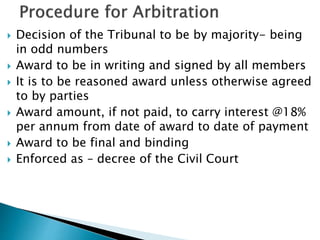  Decision of the Tribunal to be by majority- being
in odd numbers
 Award to be in writing and signed by all members
 It is to be reasoned award unless otherwise agreed
to by parties
 Award amount, if not paid, to carry interest @18%
per annum from date of award to date of payment
 Award to be final and binding
 Enforced as – decree of the Civil Court
 