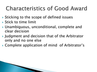  Sticking to the scope of defined issues
 Stick to time limit
 Unambiguous, unconditional, complete and
clear decision
 Judgment and decision that of the Arbitrator
only and no one else
 Complete application of mind of Arbitrator’s
 