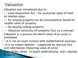  Valuation was introduced due to
 -- Land Acquisition Act – for assessing value of land
on market value
 -- for levying property tax by municipalities based on
ratable value of property
 -- for buying/selling property
 -- Valuation necessity till property lives as a concept
 Valuation is a process by which value of an asset is
estimated
 - It is not an exact science with mathematical accuracy
 -It is an expert opinion – supported by relevant fact
and information impacting value of asset
 Duty of the valuer to avoid undervaluing/ over-valuing
property
 