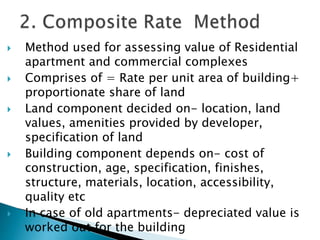  Method used for assessing value of Residential
apartment and commercial complexes
 Comprises of = Rate per unit area of building+
proportionate share of land
 Land component decided on- location, land
values, amenities provided by developer,
specification of land
 Building component depends on- cost of
construction, age, specification, finishes,
structure, materials, location, accessibility,
quality etc
 In case of old apartments- depreciated value is
worked out for the building
 