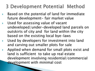  Based on the potential of land for immediate
future development- fair market value
 Used for assessing value of vacant
undeveloped/under-developed land parcels on
outskirts of city and for land within the city
based on the existing local bye-laws
 Used by developers for investment into land
and carving out smaller plots for sale
 Applied when demand for small plots exist and
land is sufficient to take up real estate
development involving residential/commercial
development with minimal cost
 