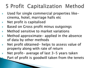  Used for single commercial properties like-
cinema, hotel, marriage halls etc
 Net profit is capitalised
 Based on Gross profit minus outgoings
 Method sensitive to market variations
 Method approximate- applied in the absence
of data by other methods
 Net profit obtained- helps to assess value of
property along with rate of return
 Net profit- average of last 3-5 years taken
 Part of profit is goodwill taken from the tenets
 
