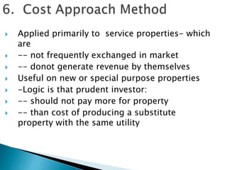  Applied primarily to service properties- which
are
 -- not frequently exchanged in market
 -- donot generate revenue by themselves
 Useful on new or special purpose properties
 -Logic is that prudent investor:
 -- should not pay more for property
 -- than cost of producing a substitute
property with the same utility
 