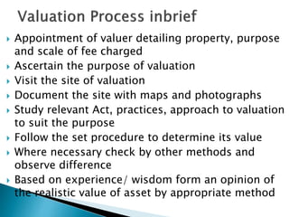  Appointment of valuer detailing property, purpose
and scale of fee charged
 Ascertain the purpose of valuation
 Visit the site of valuation
 Document the site with maps and photographs
 Study relevant Act, practices, approach to valuation
to suit the purpose
 Follow the set procedure to determine its value
 Where necessary check by other methods and
observe difference
 Based on experience/ wisdom form an opinion of
the realistic value of asset by appropriate method
 