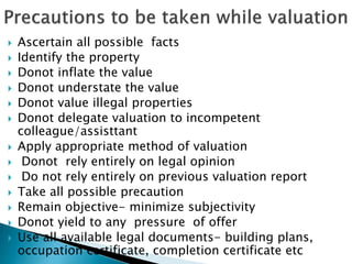  Ascertain all possible facts
 Identify the property
 Donot inflate the value
 Donot understate the value
 Donot value illegal properties
 Donot delegate valuation to incompetent
colleague/assisttant
 Apply appropriate method of valuation
 Donot rely entirely on legal opinion
 Do not rely entirely on previous valuation report
 Take all possible precaution
 Remain objective- minimize subjectivity
 Donot yield to any pressure of offer
 Use all available legal documents- building plans,
occupation certificate, completion certificate etc
 