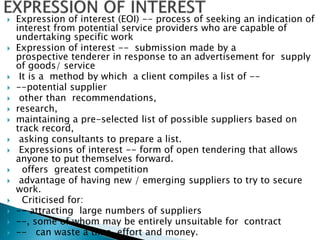  Expression of interest (EOI) -- process of seeking an indication of
interest from potential service providers who are capable of
undertaking specific work
 Expression of interest -- submission made by a
prospective tenderer in response to an advertisement for supply
of goods/ service
 It is a method by which a client compiles a list of --
 --potential supplier
 other than recommendations,
 research,
 maintaining a pre-selected list of possible suppliers based on
track record,
 asking consultants to prepare a list.
 Expressions of interest -- form of open tendering that allows
anyone to put themselves forward.
 offers greatest competition
 advantage of having new / emerging suppliers to try to secure
work.
 Criticised for:
 -- attracting large numbers of suppliers
 --, some of whom may be entirely unsuitable for contract
 -- can waste a time, effort and money.
 