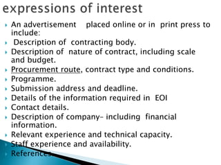  An advertisement placed online or in print press to
include:
 Description of contracting body.
 Description of nature of contract, including scale
and budget.
 Procurement route, contract type and conditions.
 Programme.
 Submission address and deadline.
 Details of the information required in EOI
 Contact details.
 Description of company– including financial
information.
 Relevant experience and technical capacity.
 Staff experience and availability.
 References.
 
