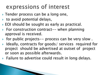  Tender process can be a long one,
 to avoid potential delays,
 EOI should be sought as early as practical.
 For construction contract-- when planning
approval is received.
 for public projects-- process can be very slow .
 Ideally, contracts for goods/ services required for
project should be advertised at outset of project
or soon as possible afterwards.
 Failure to advertise could result in long delays.
 