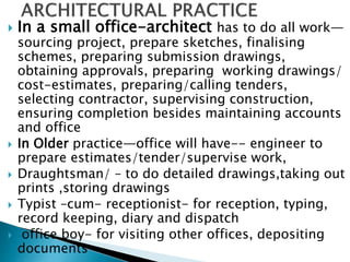  In a small office-architect has to do all work—
sourcing project, prepare sketches, finalising
schemes, preparing submission drawings,
obtaining approvals, preparing working drawings/
cost-estimates, preparing/calling tenders,
selecting contractor, supervising construction,
ensuring completion besides maintaining accounts
and office
 In Older practice—office will have-- engineer to
prepare estimates/tender/supervise work,
 Draughtsman/ – to do detailed drawings,taking out
prints ,storing drawings
 Typist –cum- receptionist- for reception, typing,
record keeping, diary and dispatch
 office boy- for visiting other offices, depositing
documents
 