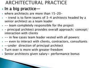  In a big practice—
 where architects are more than 15-20-
 - trend is to form teams of 3-4 architects headed by a
senior architect as a team leader
 -- team completely responsible for the project
 - principal architect provides overall approach/ concept/
interaction with clients
 -- in few cases team leader vested with all powers:
 -- even to interact with clients, contractors, consultants
 --under direction of principal architect
 Turn over is more with greater freedom
 Senior architects given salary+ performance bonus
 