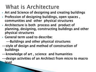  Art and Science of designing and creating buildings
 Profession of designing buildings, open spaces ,
communities and other physical structures
 Architecture is both process and product of
planning, designing, constructing buildings and other
physical structures
 General term used to describe:
--Buildings and other physical structures
--style of design and method of construction of
buildings
--knowledge of art , science and humanities
--design activities of an Architect from micro to macro
level
 