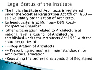  The Indian Institute of Architects is registered
under the Societies Registration Act XXI of 1860 --
as a voluntary organisation of Architects.
 Its headquarter is at Mumbai- DBN Road-
Prospective Chamber
 other organisation related to Architecture at
national level is Council of Architecture
established under the Architects Act 1972 with the
statutory duties of –
 ---Registration of Architects
 -- Prescribing norms/ minimum standards for
Architectural education
 -Regulating the professional conduct of Registered
Architects
 --
 