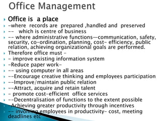  Office is a place
 -where records are prepared ,handled and preserved
 -- which is centre of business
 -- where administrative functions—communication, safety,
security, co-ordination, planning, cost- efficiency, public
relation, achieving organizational goals are performed.
 Therefore office must –
 - improve existing information system
 -Reduce paper work-
 -- using computer in all areas
 --Encourage creative thinking and employees participation
 --Improve/maintain public relation
 --Attract, acquire and retain talent
 - promote cost-efficient office services
 --Decentralisation of functions to the extent possible
 -Achieving greater productivity through incentives
 -- involving employees in productivity- cost, meeting
deadlines etc
 