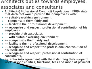  Architects( Professional Conduct) Regulations, 1989-state
that Architect would provide their employees with:
 -- suitable working environment,
 --compensate them fairly and
 -- facilitate their professional development,
 -- recognize and respect professional contribution of his
employees
 -- provide their associates
 -- with suitable working environment
 -- compensate them fairly and
 -- facilitate their professional development,
 -- recognize and respect the professional contribution of
his associates
 -- recognize and respect professional contribution of
consultants,
 --. enter into agreement with them defining their scope of
work, responsibilities, functions, fees and mode of payment
 