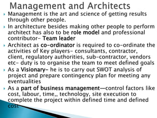  Management is the art and science of getting results
through other people.
 In architecture besides making other people to perform
architect has also to be role model and professional
contributor- Team leader
 Architect as co-ordinator is required to co-ordinate the
activities of Key players- consultants, contractor,
client, regulatory authorities, sub-contractor, vendors
etc- duty is to organise the team to meet defined goals
 As a Visionary- he is to carry out SWOT analysis of
project and prepare contingency plan for meeting any
eventualities
 As a part of business management—control factors like
cost, labour, time,, technology, site execution to
complete the project within defined time and defined
cost
 