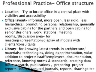  Location--Try to locate office in a central place with
visibility and accessibility
 Office layout- informal, more open, less rigid, less
hierarchical, promoting personal relationship, generally
exclusive cabins for the partners and open cabins for
senior designers, work stations, meeting
rooms,/discussion area- for
meetings/presentation/display of models with
clients/consultants
 Library- for knowing latest trends in architecture/
materials/ technologies, doing experimentation, value
addition to projects/staff/employees, documentation,
reference, knowing norms & standards, creating data
base, research, publications , preparing project
reports– books, reputed journals, reports, drawings etc
 