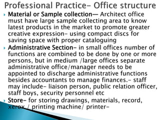  Material or Sample collection— Architect office
must have large sample collecting area to know
latest products in the market to promote greater
creative expression- using compact discs for
saving space with proper cataloguing
 Administrative Section- in small offices number of
functions are combined to be done by one or more
persons, but in medium /large offices separate
administrative office/manager needs to be
appointed to discharge administrative functions
besides accountants to manage finances.- staff
may include- liaison person, public relation officer,
staff boys, security personnel etc
 Store- for storing drawings, materials, record,
xerox / printing machine/ printer-
 