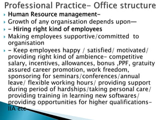  Human Resource management-
 Growth of any organisation depends upon—
 - Hiring right kind of employees
 Making employees supportive/committed to
organisation
 - Keep employees happy / satisfied/ motivated/
providing right kind of ambience- competitive
salary, incentives, allowances, bonus ,PPF, gratuity
assured career promotion, work freedom,
sponsoring for seminars/conferences/annual
leave/ flexible working hours/ providing support
during period of hardships/taking personal care/
providing training in learning new softwares/
providing opportunities for higher qualifications-
IIA etc
 
