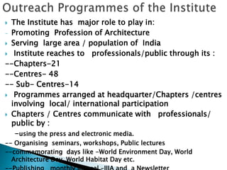  The Institute has major role to play in:
- Promoting Profession of Architecture
 Serving large area / population of India
 Institute reaches to professionals/public through its :
--Chapters-21
--Centres- 48
-- Sub- Centres-14
 Programmes arranged at headquarter/Chapters /centres
involving local/ international participation
 Chapters / Centres communicate with professionals/
public by :
-using the press and electronic media.
-- Organising seminars, workshops, Public lectures
--commemorating days like -World Environment Day, World
Architecture Day, World Habitat Day etc.
 