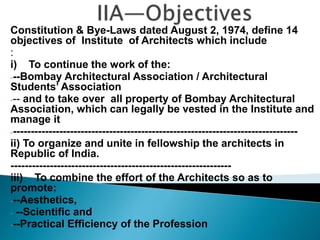 Constitution & Bye-Laws dated August 2, 1974, define 14
objectives of Institute of Architects which include
:
i) To continue the work of the:
---Bombay Architectural Association / Architectural
Students’ Association
--- and to take over all property of Bombay Architectural
Association, which can legally be vested in the Institute and
manage it
---------------------------------------------------------------------------------
ii) To organize and unite in fellowship the architects in
Republic of India.
--------------------------------------------------------------
iii) To combine the effort of the Architects so as to
promote:
---Aesthetics,
- --Scientific and
---Practical Efficiency of the Profession
---------
 