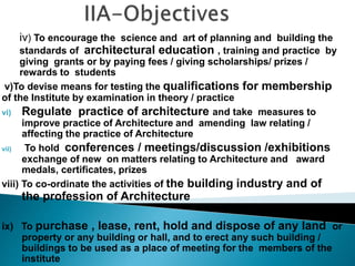 iv) To encourage the science and art of planning and building the
standards of architectural education , training and practice by
giving grants or by paying fees / giving scholarships/ prizes /
rewards to students
v)To devise means for testing the qualifications for membership
of the Institute by examination in theory / practice
vi) Regulate practice of architecture and take measures to
improve practice of Architecture and amending law relating /
affecting the practice of Architecture
vii) To hold conferences / meetings/discussion /exhibitions
exchange of new on matters relating to Architecture and award
medals, certificates, prizes
viii) To co-ordinate the activities of the building industry and of
the profession of Architecture
ix) To purchase , lease, rent, hold and dispose of any land or
property or any building or hall, and to erect any such building /
buildings to be used as a place of meeting for the members of the
institute
 