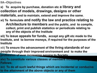 IIA--Objectives
x) To acquire by purchase, donation etc a library and
collection of models, drawings, designs or other
materials, and to maintain, extend and improve the same.
xi) To formulate and notify the law and practice relating to
Architecture to members and the public, and to compile,
collect, print and publish statistics or periodicals relating to
any of the objects of the Institute
xii) To issue appeals for funds, accept any gift etc made to the
Institute, and to borrow moneys, if required for the purposes of the
Institute
xiii) To ensure the advancement of the living standards of our
people through their improved environment and to make the
profession of ever increasing service to Society.
xiv) To constitute various classes of members including Honorary
Fellows;
xv) To do all such lawful things which are incidental or conducive
to the attainment of the above objects or any of them
 