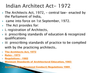  The Architects Act, 1972, - central law- enacted by
the Parliament of India,
 came into force on 1st September, 1972.
 The Act provides for:
 i. registration of Architects,
 ii prescribing standards of education & recognized
qualifications
 iii prescribing standards of practice to be complied
with by the practicing architects.
 The Architects Act, 1972
 Rules - 1973
 Regulations - 1982
 Minimum Standards of Architectural Education, 1983
 Architects (Professional Conduct) Regulations 1989
 