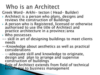 Greek Word- Arkhi- tecton ( Head- Builder)
 Architect is a person who plans, designs and
reviews the construction of Buildings
 A person who is Registered, licensed or otherwise
authorised to use the title of Architect and
practice architecture in a province/area
 Who possesses
-- skill in art of designing buildings to meet clients
needs
--Knowledge about aesthetics as well as practical
considerations
- --adequate skill and knowledge to originate,
design and plan to arrange and supervise
construction of buildings
 Role of Architect extends from field of technical
knowledge to business management
 