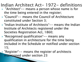  "Architect“-- means a person whose name is for
the time being entered in the register;
 "Council“-- means the Council of Architecture
constituted under Section 3;
 "Indian Institute of Architects“-- means the Indian
Institute of Architects registered under the
Societies Registration Act, 1860;
 "Recognised qualification“-- means any
qualification in architecture for the time being
included in the Schedule or notified under section
15;
 "Register“-- means the register of architects
maintained under section 23
 