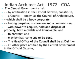  The Central Government shall,
 -- by notification in the Official Gazette, constitute,
 -- a Council - known as the Council of Architecture,
 --which shall be a body corporate,
 -- having perpetual succession and a common seal,
 -- with power to acquire, hold and dispose of
property, both movable and immovable, and
 -- to contract, and
 -- may by that name sue or be sued.
 -- The Head Office of the Council shall be at Delhi or
 -- at other place notified by the Central Government
in the Official Gazette,
 
