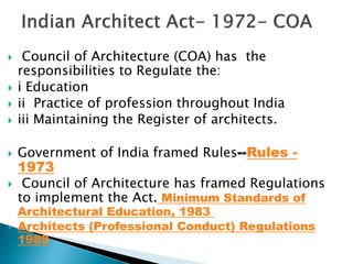  Council of Architecture (COA) has the
responsibilities to Regulate the:
 i Education
 ii Practice of profession throughout India
 iii Maintaining the Register of architects.
 Government of India framed Rules--Rules -
1973
 Council of Architecture has framed Regulations
to implement the Act. Minimum Standards of
Architectural Education, 1983
 Architects (Professional Conduct) Regulations
1989
 