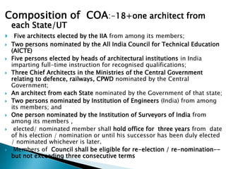 Composition of COA:-18+one architect from
each State/UT
 Five architects elected by the IIA from among its members;
 Two persons nominated by the All India Council for Technical Education
(AICTE)
 Five persons elected by heads of architectural institutions in India
imparting full-time instruction for recognised qualifications;
 Three Chief Architects in the Ministries of the Central Government
relating to defence, railways, CPWD nominated by the Central
Government;
 An architect from each State nominated by the Government of that state;
 Two persons nominated by Institution of Engineers (India) from among
its members; and
 One person nominated by the Institution of Surveyors of India from
among its members ,
 elected/ nominated member shall hold office for three years from date
of his election / nomination or until his successor has been duly elected
/ nominated whichever is later.
 Members of Council shall be eligible for re-election / re-nomination--
but not exceeding three consecutive terms
 