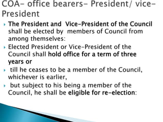  The President and Vice-President of the Council
shall be elected by members of Council from
among themselves:
 Elected President or Vice-President of the
Council shall hold office for a term of three
years or
 till he ceases to be a member of the Council,
whichever is earlier,
 but subject to his being a member of the
Council, he shall be eligible for re-election:
 