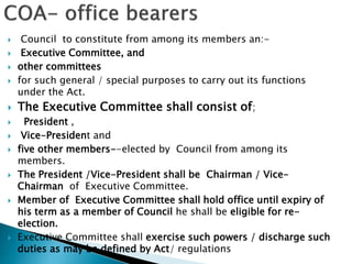  Council to constitute from among its members an:-
 Executive Committee, and
 other committees
 for such general / special purposes to carry out its functions
under the Act.
 The Executive Committee shall consist of;
 President ,
 Vice-President and
 five other members--elected by Council from among its
members.
 The President /Vice-President shall be Chairman / Vice-
Chairman of Executive Committee.
 Member of Executive Committee shall hold office until expiry of
his term as a member of Council he shall be eligible for re-
election.
 Executive Committee shall exercise such powers / discharge such
duties as may be defined by Act/ regulations
 
