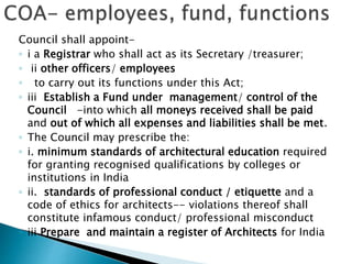 Council shall appoint-
◦ i a Registrar who shall act as its Secretary /treasurer;
◦ ii other officers/ employees
◦ to carry out its functions under this Act;
◦ iii Establish a Fund under management/ control of the
Council -into which all moneys received shall be paid
and out of which all expenses and liabilities shall be met.
◦ The Council may prescribe the:
◦ i. minimum standards of architectural education required
for granting recognised qualifications by colleges or
institutions in India
◦ ii. standards of professional conduct / etiquette and a
code of ethics for architects-- violations thereof shall
constitute infamous conduct/ professional misconduct
◦ iii Prepare and maintain a register of Architects for India
 