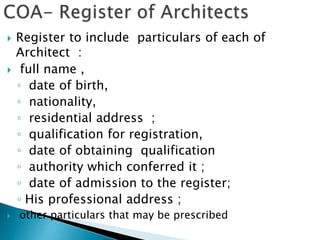  Register to include particulars of each of
Architect :
 full name ,
◦ date of birth,
◦ nationality,
◦ residential address ;
◦ qualification for registration,
◦ date of obtaining qualification
◦ authority which conferred it ;
◦ date of admission to the register;
◦ His professional address ;
 other particulars that may be prescribed
 