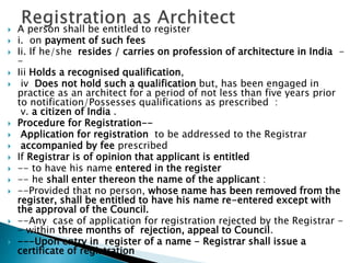  A person shall be entitled to register
 i. on payment of such fees
 Ii. If he/she resides / carries on profession of architecture in India -
-
 Iii Holds a recognised qualification,
 iv Does not hold such a qualification but, has been engaged in
practice as an architect for a period of not less than five years prior
to notification/Possesses qualifications as prescribed :
v. a citizen of India .
 Procedure for Registration--
 Application for registration to be addressed to the Registrar
 accompanied by fee prescribed
 If Registrar is of opinion that applicant is entitled
 -- to have his name entered in the register
 -- he shall enter thereon the name of the applicant :
 --Provided that no person, whose name has been removed from the
register, shall be entitled to have his name re-entered except with
the approval of the Council.
 --Any case of application for registration rejected by the Registrar -
- within three months of rejection, appeal to Council.
 ---Upon entry in register of a name - Registrar shall issue a
certificate of registration
 