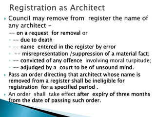  Council may remove from register the name of
any architect -
-- on a request for removal or
◦ -- due to death
◦ -- name entered in the register by error
◦ -- misrepresentation /suppression of a material fact;
◦ -- convicted of any offence involving moral turpitude;
◦ -- adjudged by a court to be of unsound mind.
 Pass an order directing that architect whose name is
removed from a register shall be ineligible for
registration for a specified period .
 An order shall take effect after expiry of three months
from the date of passing such order.
 