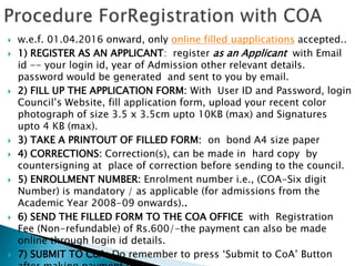  w.e.f. 01.04.2016 onward, only online filled uapplications accepted..
 1) REGISTER AS AN APPLICANT: register as an Applicant with Email
id -- your login id, year of Admission other relevant details.
password would be generated and sent to you by email.
 2) FILL UP THE APPLICATION FORM: With User ID and Password, login
Council’s Website, fill application form, upload your recent color
photograph of size 3.5 x 3.5cm upto 10KB (max) and Signatures
upto 4 KB (max).
 3) TAKE A PRINTOUT OF FILLED FORM: on bond A4 size paper
 4) CORRECTIONS: Correction(s), can be made in hard copy by
countersigning at place of correction before sending to the council.
 5) ENROLLMENT NUMBER: Enrolment number i.e., (COA-Six digit
Number) is mandatory / as applicable (for admissions from the
Academic Year 2008-09 onwards)..
 6) SEND THE FILLED FORM TO THE COA OFFICE with Registration
Fee (Non-refundable) of Rs.600/-the payment can also be made
online through login id details.
 7) SUBMIT TO CoA: Do remember to press ‘Submit to CoA’ Button
 