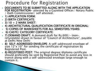  DOCUMENTS TO BE SUBMITTED ALONG WITH THE APPLICATION
FOR REGISTRATION- attested by a Gazetted Officer/ Notary Public
/ Oath Commissioner/ self attested.:
 1) APPLICATION FORM:
 2) BIRTH CERTIFICATE:
 3) 10 + 2 MARK SHEET:
 4) ARCHITECTURAL QUALIFICATION CERTIFICATE IN ORIGINAL:
 5) COPIES OF MARKSHEETS FOR ALL SEMESTERS/YEARS:
 6) CASTE/ CATEGORY CERTIFICATE:
 7) DEMAND DRAFT: A demand draft for Rs.600/- (non-
refundable) drawn in favour of “Council of Architecture”, payable
at Delhi/New Delhi
 8) SELF-ADDRESSED ENVELOPE: A self-addressed envelope of
size 12”x ́10″ for sending the certificate of registration by
Registered Post.
 8) REGISTERED POST: The original degree/diploma certificate
should preferably be sent by Registered Post to avoid any loss in
transit along with a self-addressed envelope large enough to
contain it.
 