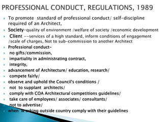  To promote standard of professional conduct/ self-discipline
required of an Architect,
 Society-quality of environment /welfare of society /economic development
 Client --services of a high standard, inform conditions of engagement
/scale of charges, Not to sub-commission to another Architect
 Professional conduct-
 no gifts/commission,
 impartiality in administrating contract,
 integrity,
 advancement of Architecture/ education, research/
 compete fairly/
 observe and uphold the Council's conditions /
 not to supplant architects/
 comply with COA Architectural competitions guidelines/
 take care of employees/ associates/ consultants/
 not to advertise/
 when w orking outside country comply with their guidelines
 