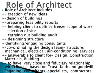  Role of Architect includes:
-- creation of new ideas
--design of buildings
--preparing feasibility reports
-- helping client to define/ freeze scope of work
--selection of site
-- carrying out building audit
-- designing structure
-identifying/engaging consultants
--co-ordinating the design team– structure,
mechanical, electrical, air-conditioning, services
-- answerable to client for– Design, Construction,
Materials, Building
-- to have very close and fiduciary relationship
with client --based on Trust, faith and goodwill
-Engaging consultants, specialists, contractors,
 