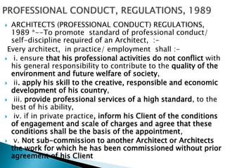  ARCHITECTS (PROFESSIONAL CONDUCT) REGULATIONS,
1989 *--To promote standard of professional conduct/
self-discipline required of an Architect, :-
Every architect, in practice/ employment shall :-
 i. ensure that his professional activities do not conflict with
his general responsibility to contribute to the quality of the
environment and future welfare of society,
 ii. apply his skill to the creative, responsible and economic
development of his country,
 iii. provide professional services of a high standard, to the
best of his ability,
 iv. if in private practice, inform his Client of the conditions
of engagement and scale of charges and agree that these
conditions shall be the basis of the appointment,
 v. Not sub-commission to another Architect or Architects
the work for which he has been commissioned without prior
agreement of his Client
 