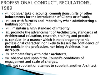  vi. not give/ take discounts, commissions, gifts or other
inducements for the introduction of Clients or of work,
 vii. act with fairness and impartiality when administering a
building contract,
 viii. maintain a high standard of integrity,
 ix. promote the advancement of Architecture, standards of
Architectural education, research, training and practice,
 x. conduct in a manner which is not derogatory to his
professional character, nor likely to lessen the confidence of
the public in the profession, nor bring Architects into
disrepute
 xi. compete fairly with other Architects,
 xii. observe and uphold the Council's conditions of
engagement and scale of charges,
 xiii. not supplant or attempt to supplant another Architect,
 