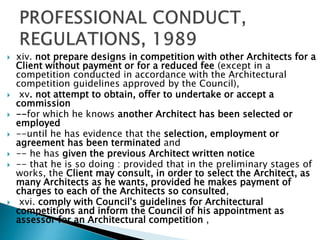 xiv. not prepare designs in competition with other Architects for a
Client without payment or for a reduced fee (except in a
competition conducted in accordance with the Architectural
competition guidelines approved by the Council),
 xv. not attempt to obtain, offer to undertake or accept a
commission
 --for which he knows another Architect has been selected or
employed
 --until he has evidence that the selection, employment or
agreement has been terminated and
 -- he has given the previous Architect written notice
 -- that he is so doing : provided that in the preliminary stages of
works, the Client may consult, in order to select the Architect, as
many Architects as he wants, provided he makes payment of
charges to each of the Architects so consulted,
 xvi. comply with Council's guidelines for Architectural
competitions and inform the Council of his appointment as
assessor for an Architectural competition ,
 